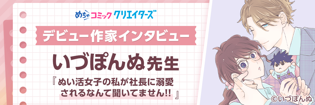 【第6回 めちゃコミック クリエイターズ デビュー作家インタビュー】「今の生活は幼い頃からの夢が叶っている最高の環境です」いづぽんぬ先生にインタビュー！