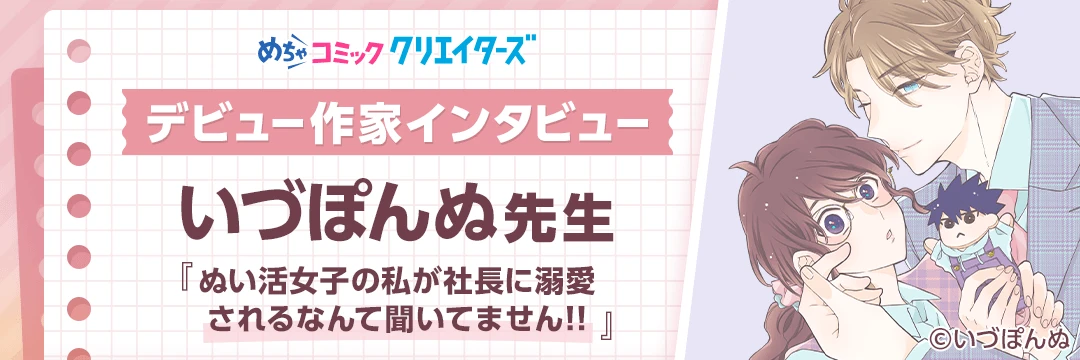 【第6回 めちゃコミック クリエイターズ デビュー作家インタビュー】「今の生活は幼い頃からの夢が叶っている最高の環境です」いづぽんぬ先生にインタビュー！